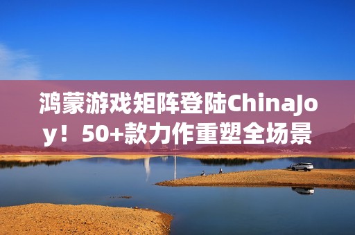 鸿蒙游戏矩阵登陆ChinaJoy！50+款力作重塑全场景沉浸体验