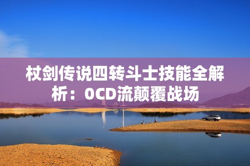 杖剑传说四转斗士技能全解析：0CD流颠覆战场