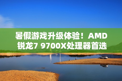 暑假游戏升级体验！AMD 锐龙7 9700X处理器首选