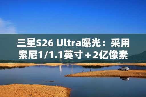 三星S26 Ultra曝光：采用索尼1/1.1英寸＋2亿像素CMOS