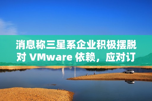 消息称三星系企业积极摆脱对 VMware 依赖，应对订阅价格飙升