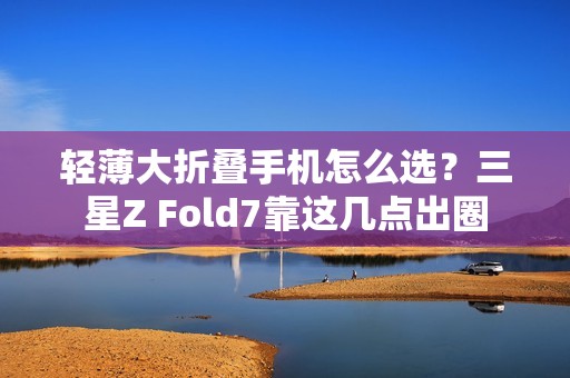 轻薄大折叠手机怎么选？三星Z Fold7靠这几点出圈