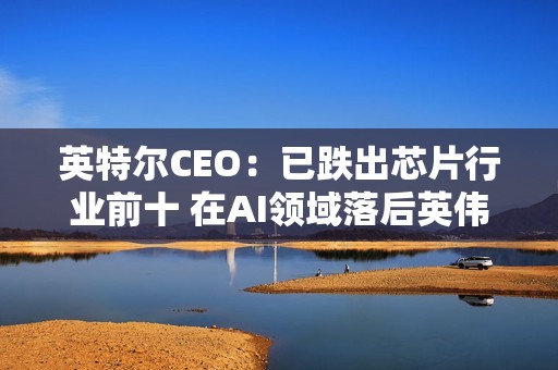 英特尔CEO：已跌出芯片行业前十 在AI领域落后英伟达太多