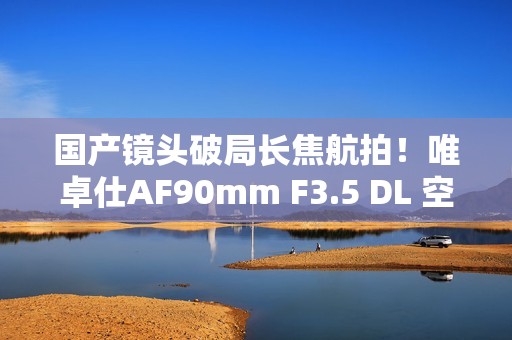 国产镜头破局长焦航拍！唯卓仕AF90mm F3.5 DL 空中利刃出鞘