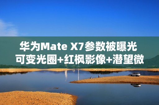 华为Mate X7参数被曝光 可变光圈+红枫影像+潜望微距