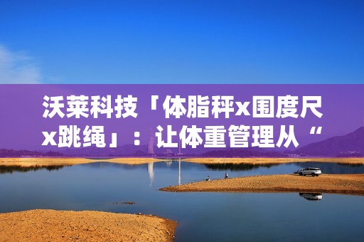 沃莱科技「体脂秤x围度尺x跳绳」：让体重管理从“减肥焦虑”到“数据掌控”