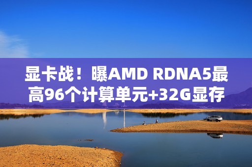 显卡战！曝AMD RDNA5最高96个计算单元+32G显存