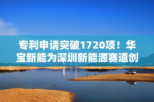 专利申请突破1720项！华宝新能为深圳新能源赛道创新发展提供强大动能