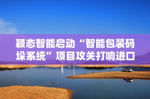 颖态智能启动“智能包装码垛系统”项目攻关打响进口替代与AI高端装备自主战役