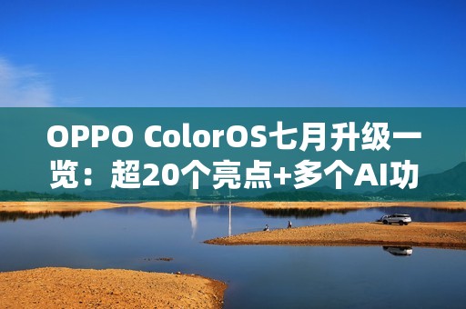 OPPO ColorOS七月升级一览：超20个亮点+多个AI功能