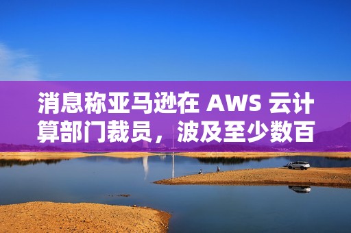 消息称亚马逊在 AWS 云计算部门裁员，波及至少数百个岗位