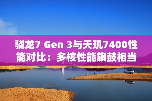骁龙7 Gen 3与天玑7400性能对比：多核性能旗鼓相当