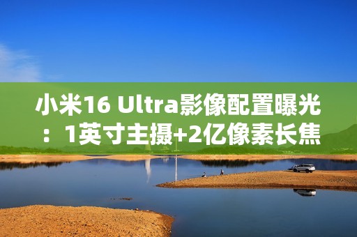 小米16 Ultra影像配置曝光：1英寸主摄+2亿像素长焦