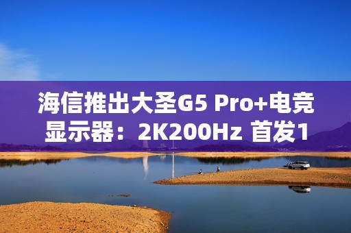 海信推出大圣G5 Pro+电竞显示器：2K200Hz 首发1099元