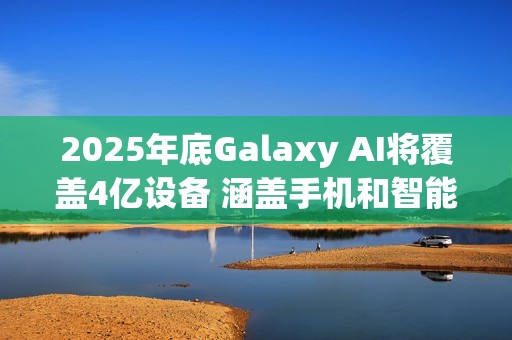 2025年底Galaxy AI将覆盖4亿设备 涵盖手机和智能穿戴