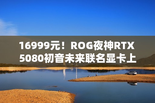 16999元！ROG夜神RTX 5080初音未来联名显卡上架