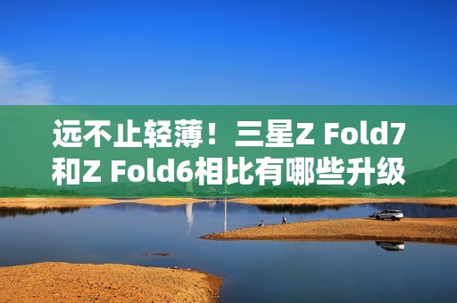 远不止轻薄！三星Z Fold7和Z Fold6相比有哪些升级？