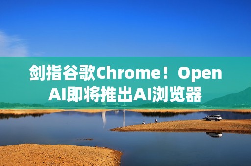 剑指谷歌Chrome！OpenAI即将推出AI浏览器