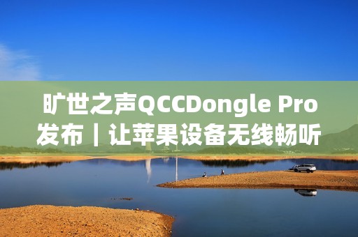 旷世之声QCCDongle Pro发布｜让苹果设备无线畅听LDAC无损音质
