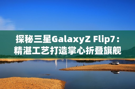 探秘三星GalaxyZ Flip7：精湛工艺打造掌心折叠旗舰
