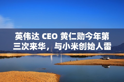 英伟达 CEO 黄仁勋今年第三次来华，与小米创始人雷军亲密合影曝光
