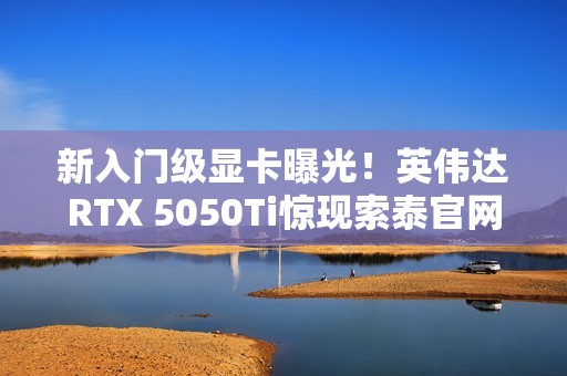 新入门级显卡曝光！英伟达RTX 5050Ti惊现索泰官网