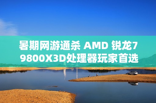暑期网游通杀 AMD 锐龙7 9800X3D处理器玩家首选