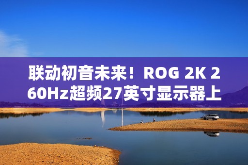 联动初音未来！ROG 2K 260Hz超频27英寸显示器上架