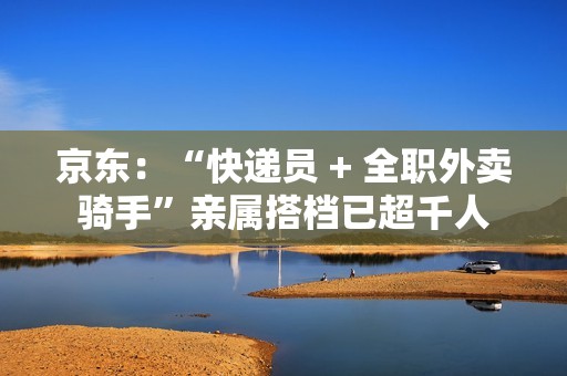京东：“快递员 + 全职外卖骑手”亲属搭档已超千人