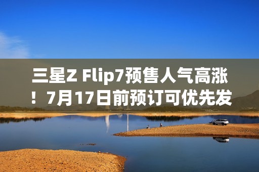 三星Z Flip7预售人气高涨！7月17日前预订可优先发货