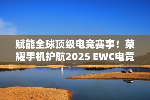 赋能全球顶级电竞赛事！荣耀手机护航2025 EWC电竞世界杯