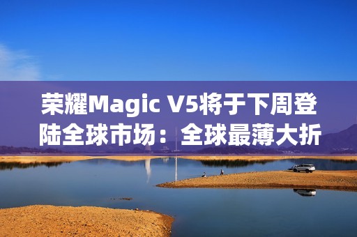 荣耀Magic V5将于下周登陆全球市场：全球最薄大折叠