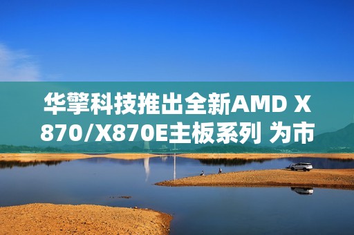 华擎科技推出全新AMD X870/X870E主板系列 为市场注入崭新活力