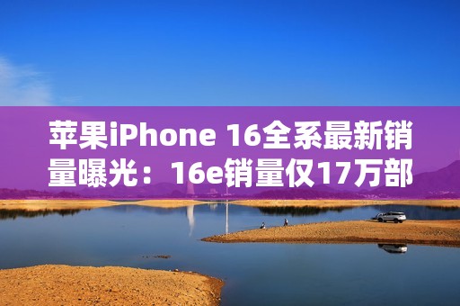 苹果iPhone 16全系最新销量曝光：16e销量仅17万部
