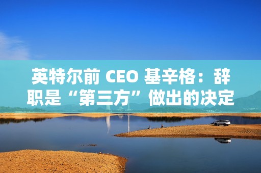 英特尔前 CEO 基辛格：辞职是“第三方”做出的决定，没有机会完成未竟之业
