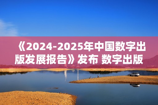 《2024-2025年中国数字出版发展报告》发布 数字出版助力知识普惠趋势显著