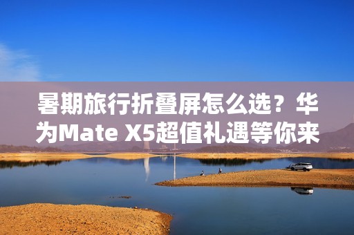 暑期旅行折叠屏怎么选？华为Mate X5超值礼遇等你来享