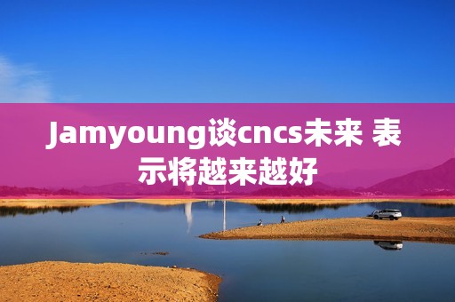 Jamyoung谈cncs未来 表示将越来越好