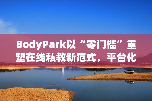 BodyPark以“零门槛”重塑在线私教新范式，平台化服务引领健身3.0革命