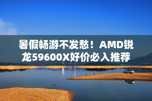 暑假畅游不发愁！AMD锐龙59600X好价必入推荐
