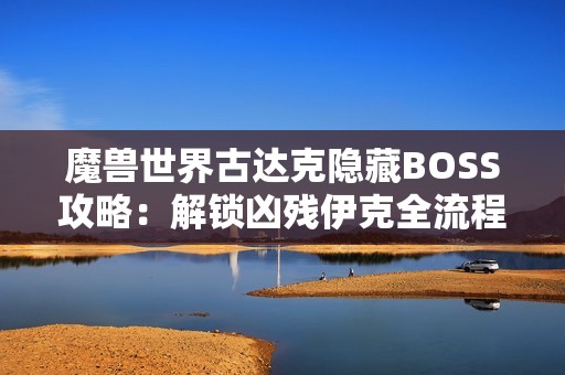 魔兽世界古达克隐藏BOSS攻略：解锁凶残伊克全流程详解
