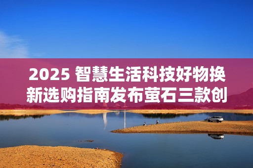 2025 智慧生活科技好物换新选购指南发布萤石三款创新产品引领消费趋势