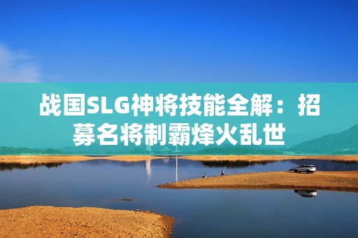 战国SLG神将技能全解：招募名将制霸烽火乱世