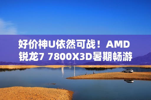 好价神U依然可战！AMD 锐龙7 7800X3D暑期畅游推荐