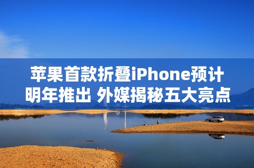 苹果首款折叠iPhone预计明年推出 外媒揭秘五大亮点