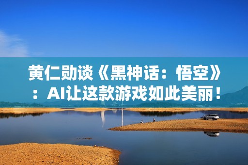 黄仁勋谈《黑神话：悟空》：AI让这款游戏如此美丽！