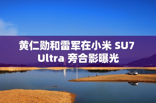 黄仁勋和雷军在小米 SU7 Ultra 旁合影曝光