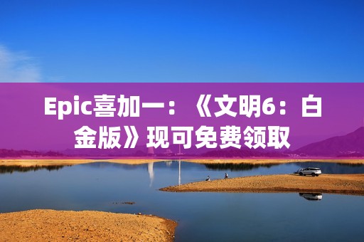 Epic喜加一：《文明6：白金版》现可免费领取