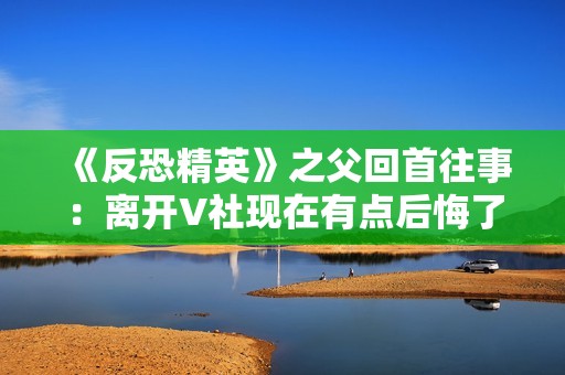 《反恐精英》之父回首往事：离开V社现在有点后悔了