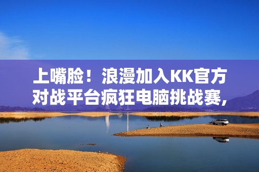 上嘴脸！浪漫加入KK官方对战平台疯狂电脑挑战赛,直播单手战疯电？
